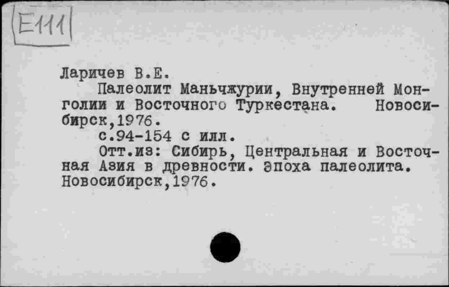 ﻿
Ларичев B.E.
Палеолит Маньчжурии, Внутренней Монголии и Восточного Туркестана. Новоси бирск,197б.
с.94-154 с илл.
Отт.из: Сибирь, Центральная и Восточ ная Азия в древности, эпоха палеолита. Новосибирск,1976.